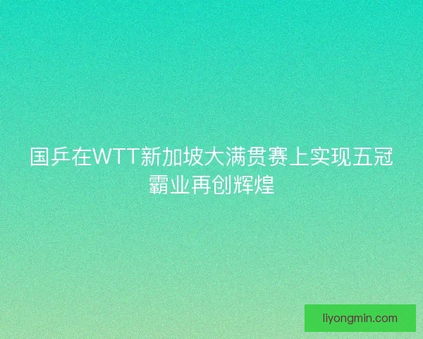国乒在WTT新加坡大满贯赛上实现五冠霸业再创辉煌