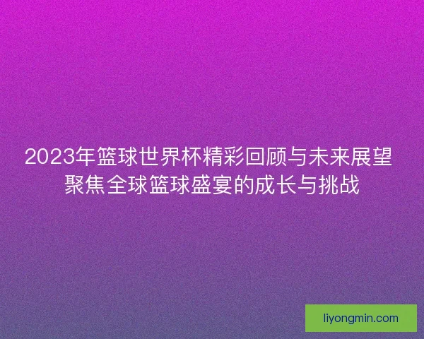 2023年篮球世界杯精彩回顾与未来展望 聚焦全球篮球盛宴的成长与挑战