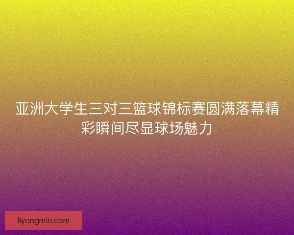 亚洲大学生三对三篮球锦标赛圆满落幕精彩瞬间尽显球场魅力